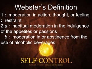1 : moderation in action, thought, or feeling
: restraint
2 a : habitual moderation in the indulgence
of the appetites or passions
b : moderation in or abstinence from the
use of alcoholic beverages
Webster’s Definition
 