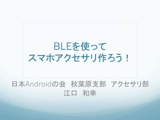 BLEを使って
スマホアクセサリ作ろう！	
日本Androidの会　秋葉原支部　アクセサリ部
江口　和幸	
 