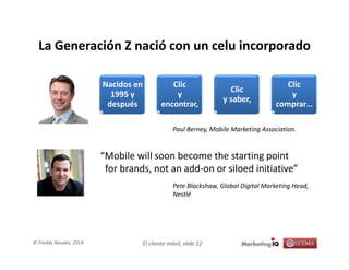 El cliente móvil, slide 12© Freddy Rosales, 2014
La Generación Z nació con un celu incorporado
Nacidos en
1995 y
después
Clic
y
encontrar,
Clic
y saber,
Clic
y
comprar…
Paul Berney, Mobile Marketing Association.
“Mobile will soon become the starting point
for brands, not an add-on or siloed initiative”
Pete Blackshaw, Global Digital Marketing Head,
Nestlé
 