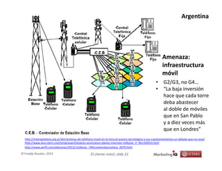 El cliente móvil, slide 21© Freddy Rosales, 2014
Amenaza:
infraestructura
móvil
http://metropolitana.org.ar/idm/antenas-de-telefonia-movil-en-la-mira-el-avance-tecnologico-y-sus-cuestionamientos-un-debate-que-no-cesa/
http://www.ieco.clarin.com/empresas/Celulares-anunciaron-planes-inversion-millones_0_961103913.html
http://www.perfil.com/ediciones/2013/1/edicion_749/contenidos/noticia_0070.html
• G2/G3, no G4…
• “La baja inversión
hace que cada torre
deba abastecer
al doble de móviles
que en San Pablo
y a diez veces más
que en Londres”
Argentina
 