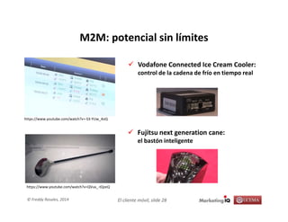 El cliente móvil, slide 28© Freddy Rosales, 2014
M2M: potencial sin límites
Vodafone Connected Ice Cream Cooler:
control de la cadena de frío en tiempo real
https://www.youtube.com/watch?v=-S3-YUw_4oQ
Fujitsu next generation cane:
el bastón inteligente
https://www.youtube.com/watch?v=QVux_-tQzeQ
 