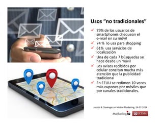 El cliente móvil, slide 7© Freddy Rosales, 2014
Usos “no tradicionales”
79% de los usuarios de
smartphones chequean el
e-mail en su móvil
74 % lo usa para shopping
61% usa servicios de
localización
Una de cada 7 búsquedas se
hace desde un móvil
Los avisos recibidos por
celular concitan mucha más
atención que la publicidad
tradicional
En EEUU se redimen 10 veces
más cupones por móviles que
por canales tradicionales.
Jacobs & Clevenger on Mobile Marketing, 24-07-2014
 