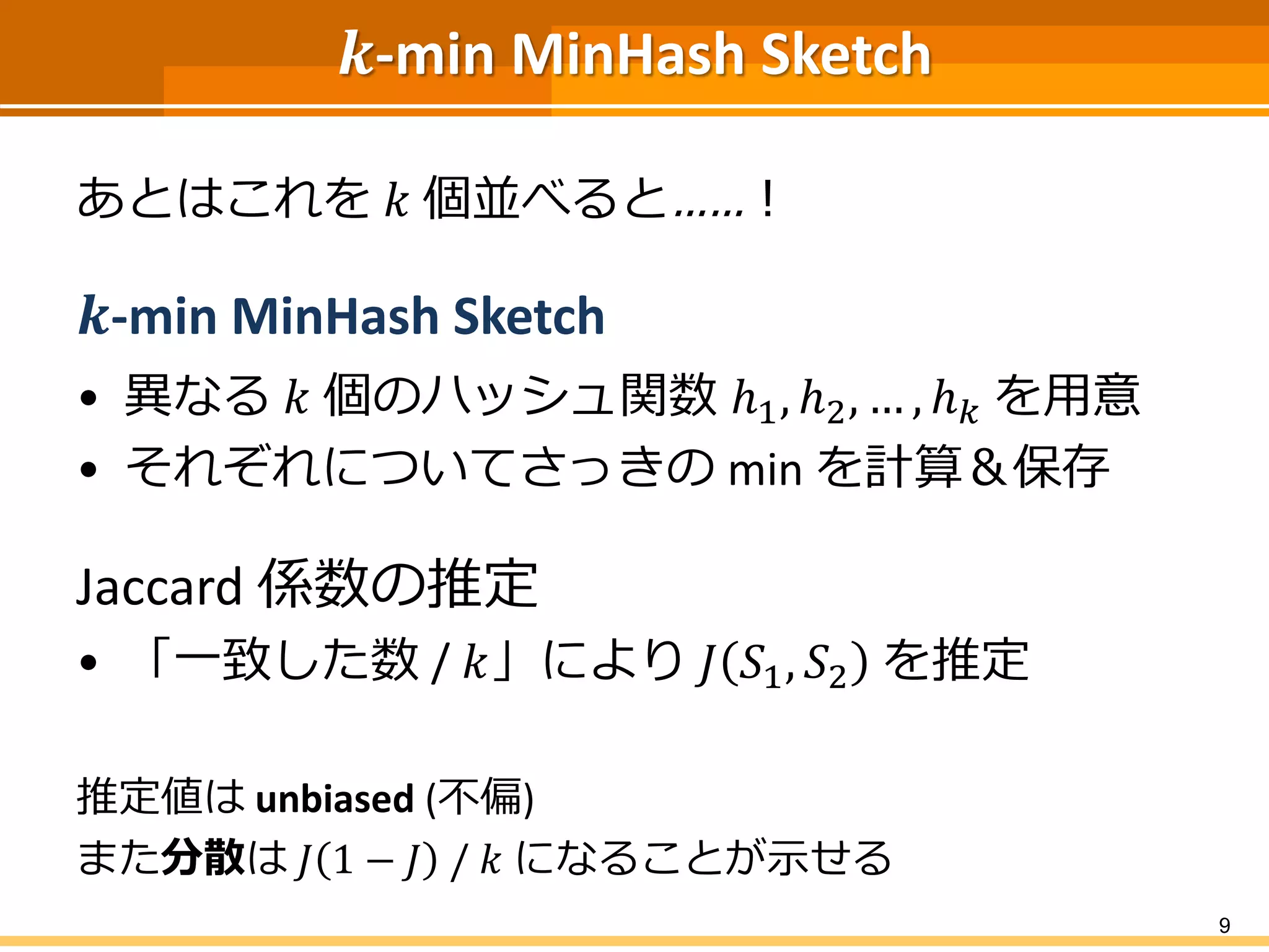 𝒌-min MinHash Sketch
あとはこれを 𝑘 個並べると……！
𝒌-min MinHash Sketch
• 異なる 𝑘 個のハッシュ関数 ℎ1, ℎ2, … , ℎ 𝑘 を用意
• それぞれについてさっきの min を計算＆保存
Jaccard 係数の推定
• 「一致した数 / 𝑘」により 𝐽 𝑆1, 𝑆2 を推定
推定値は unbiased (不偏)
また分散は 𝐽 1 − 𝐽 / 𝑘 になることが示せる
9
 
