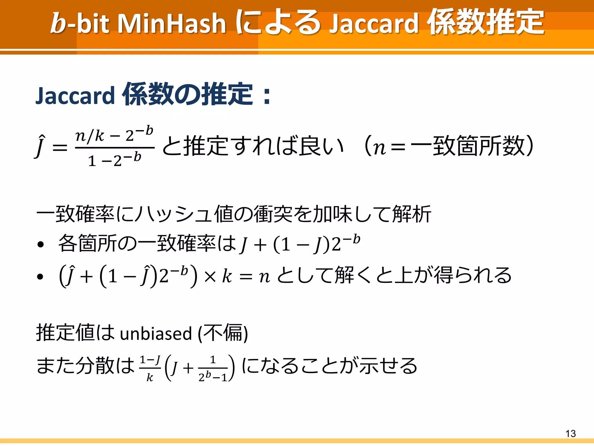 𝒃-bit MinHash による Jaccard 係数推定
Jaccard 係数の推定：
𝐽 =
𝑛/𝑘 − 2−𝑏
1 −2−𝑏 と推定すれば良い （𝑛＝一致箇所数）
一致確率にハッシュ値の衝突を加味して解析
• 各箇所の一致確率は 𝐽 + 1 − 𝐽 2−𝑏
• 𝐽 + 1 − 𝐽 2−𝑏 × 𝑘 = 𝑛 として解くと上が得られる
推定値は unbiased (不偏)
また分散は 1−𝐽
𝑘
𝐽 +
1
2 𝑏−1
になることが示せる
13
 