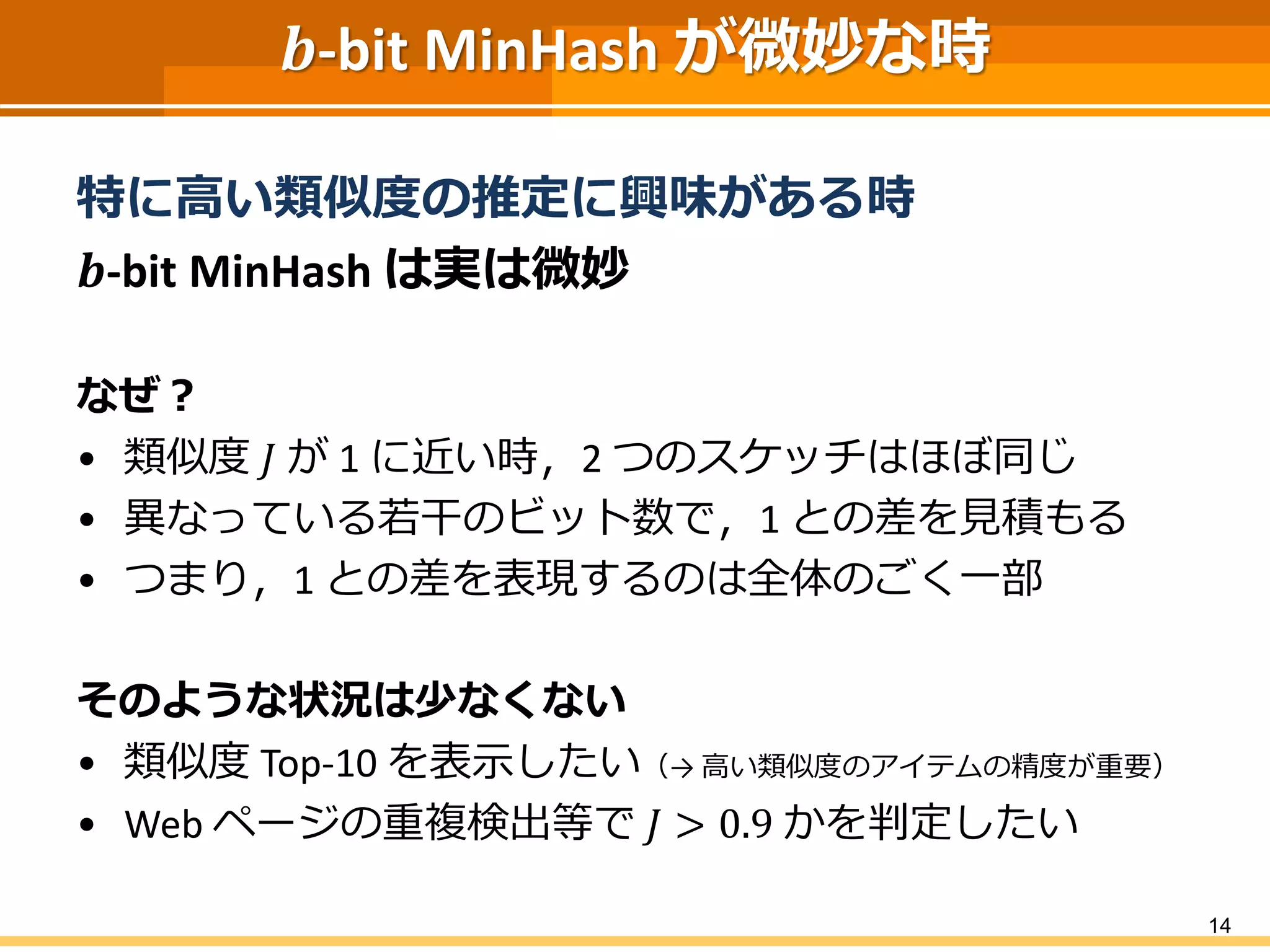 𝒃-bit MinHash が微妙な時
特に高い類似度の推定に興味がある時
𝒃-bit MinHash は実は微妙
なぜ？
• 類似度 𝐽 が 1 に近い時，2 つのスケッチはほぼ同じ
• 異なっている若干のビット数で，1 との差を見積もる
• つまり，1 との差を表現するのは全体のごく一部
そのような状況は少なくない
• 類似度 Top-10 を表示したい（→ 高い類似度のアイテムの精度が重要）
• Web ページの重複検出等で 𝐽 > 0.9 かを判定したい
14
 