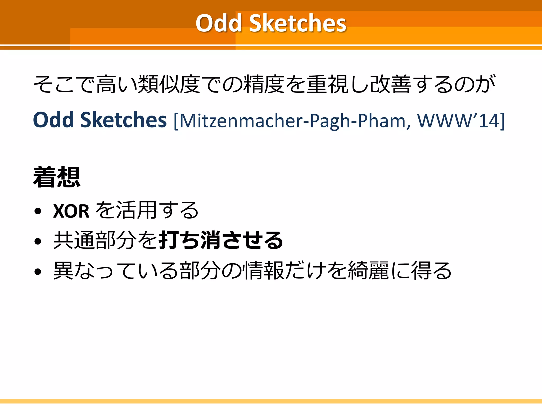 Odd Sketches
そこで高い類似度での精度を重視し改善するのが
Odd Sketches [Mitzenmacher-Pagh-Pham, WWW’14]
着想
• XOR を活用する
• 共通部分を打ち消させる
• 異なっている部分の情報だけを綺麗に得る
 