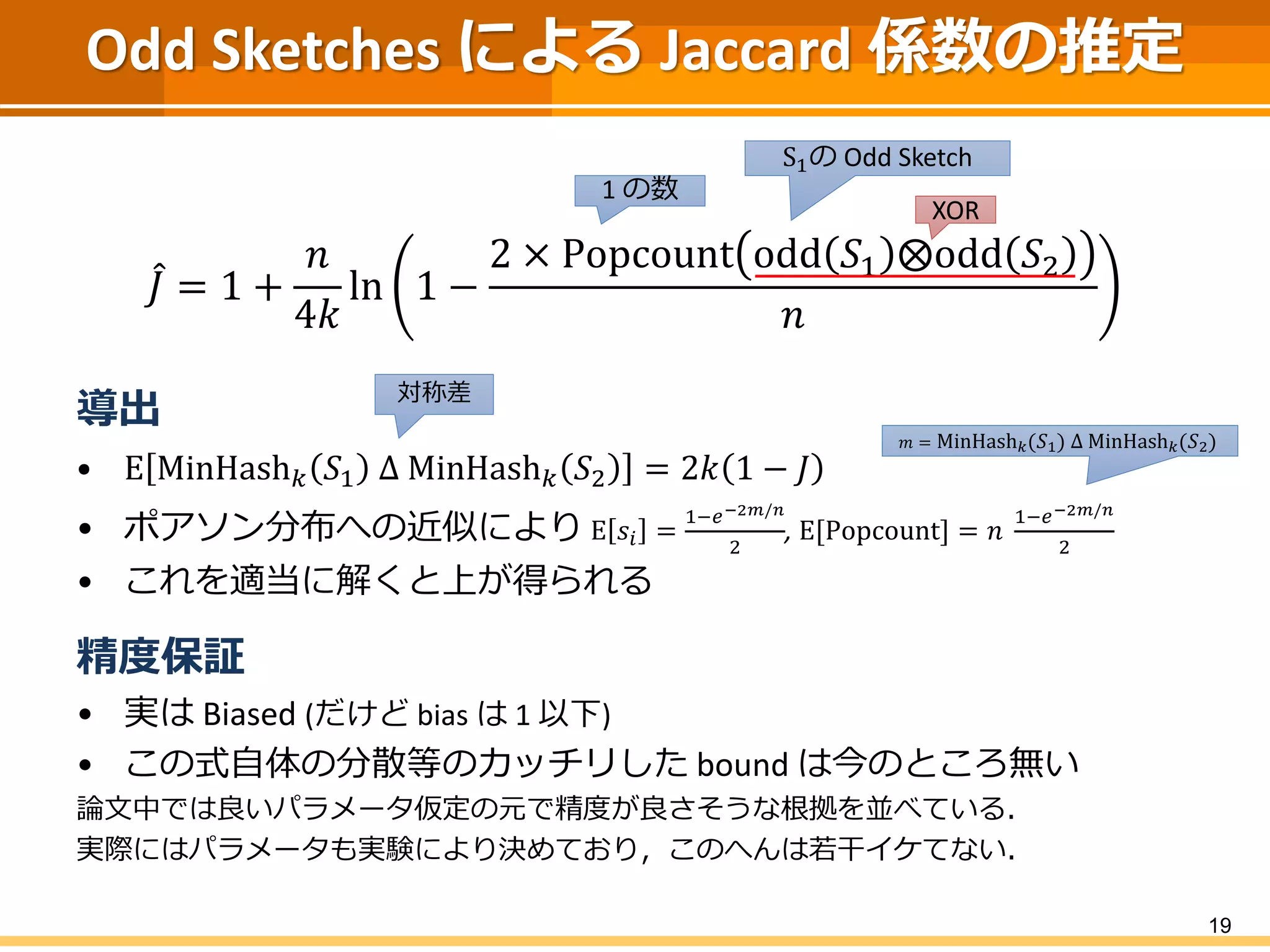 Odd Sketches による Jaccard 係数の推定
𝐽 = 1 +
𝑛
4𝑘
ln 1 −
2 × Popcount odd 𝑆1 ⨂odd 𝑆2
𝑛
導出
• E MinHash 𝑘 𝑆1 Δ MinHash 𝑘 𝑆2 = 2𝑘 1 − 𝐽
• ポアソン分布への近似により E 𝑠𝑖 =
1−𝑒−2𝑚/𝑛
2
, E[Popcount] = 𝑛
1−𝑒−2𝑚/𝑛
2
• これを適当に解くと上が得られる
精度保証
• 実は Biased (だけど bias は 1 以下)
• この式自体の分散等のカッチリした bound は今のところ無い
論文中では良いパラメータ仮定の元で精度が良さそうな根拠を並べている．
実際にはパラメータも実験により決めており，このへんは若干イケてない．
19
XOR
1 の数
S1の Odd Sketch
対称差
𝑚 = MinHash 𝑘 𝑆1 Δ MinHash 𝑘 𝑆2
 