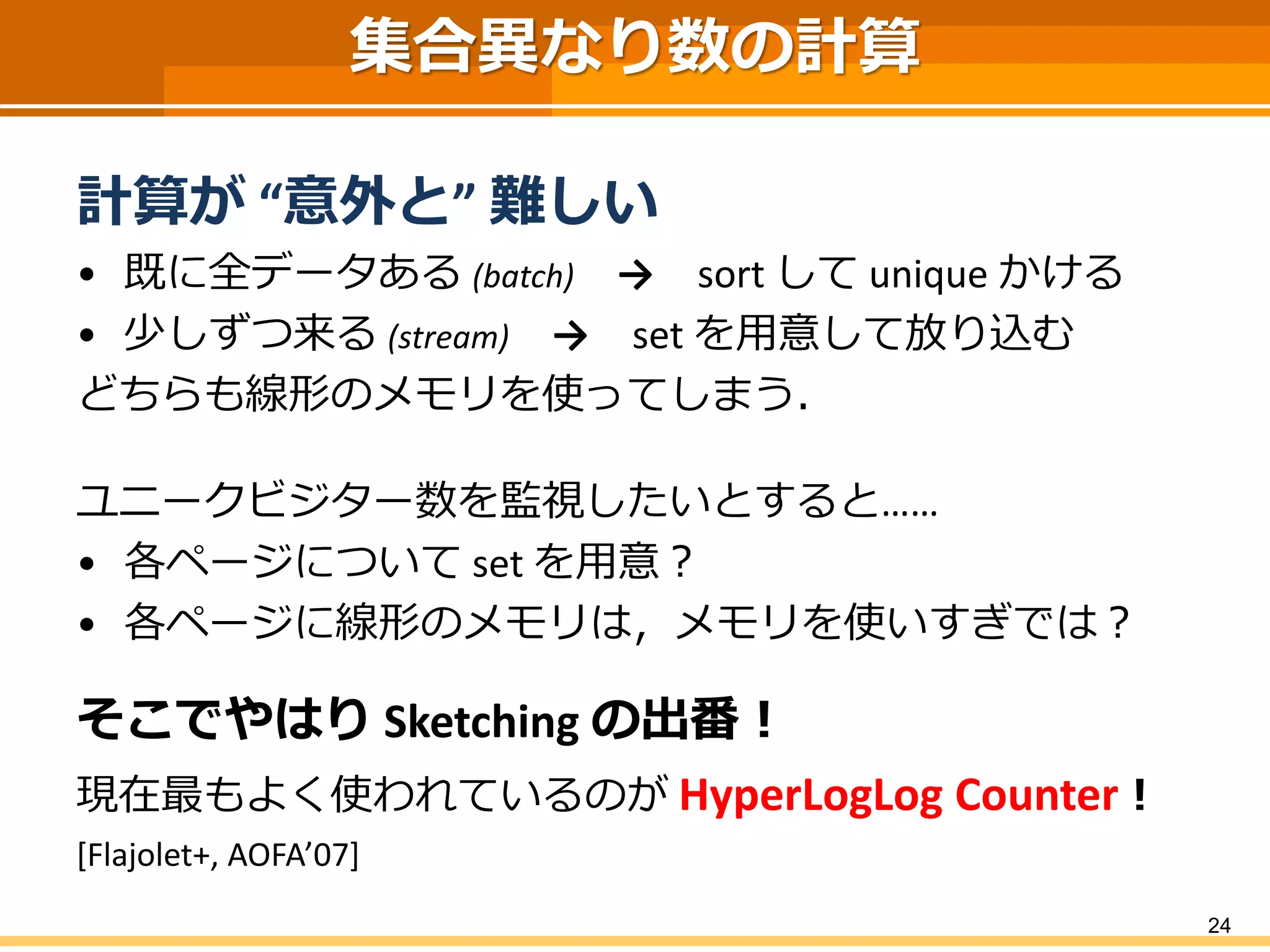 集合異なり数の計算
計算が “意外と” 難しい
• 既に全データある (batch) → sort して unique かける
• 少しずつ来る (stream) → set を用意して放り込む
どちらも線形のメモリを使ってしまう．
ユニークビジター数を監視したいとすると……
• 各ページについて set を用意？
• 各ページに線形のメモリは，メモリを使いすぎでは？
そこでやはり Sketching の出番！
現在最もよく使われているのが HyperLogLog Counter！
[Flajolet+, AOFA’07]
24
 