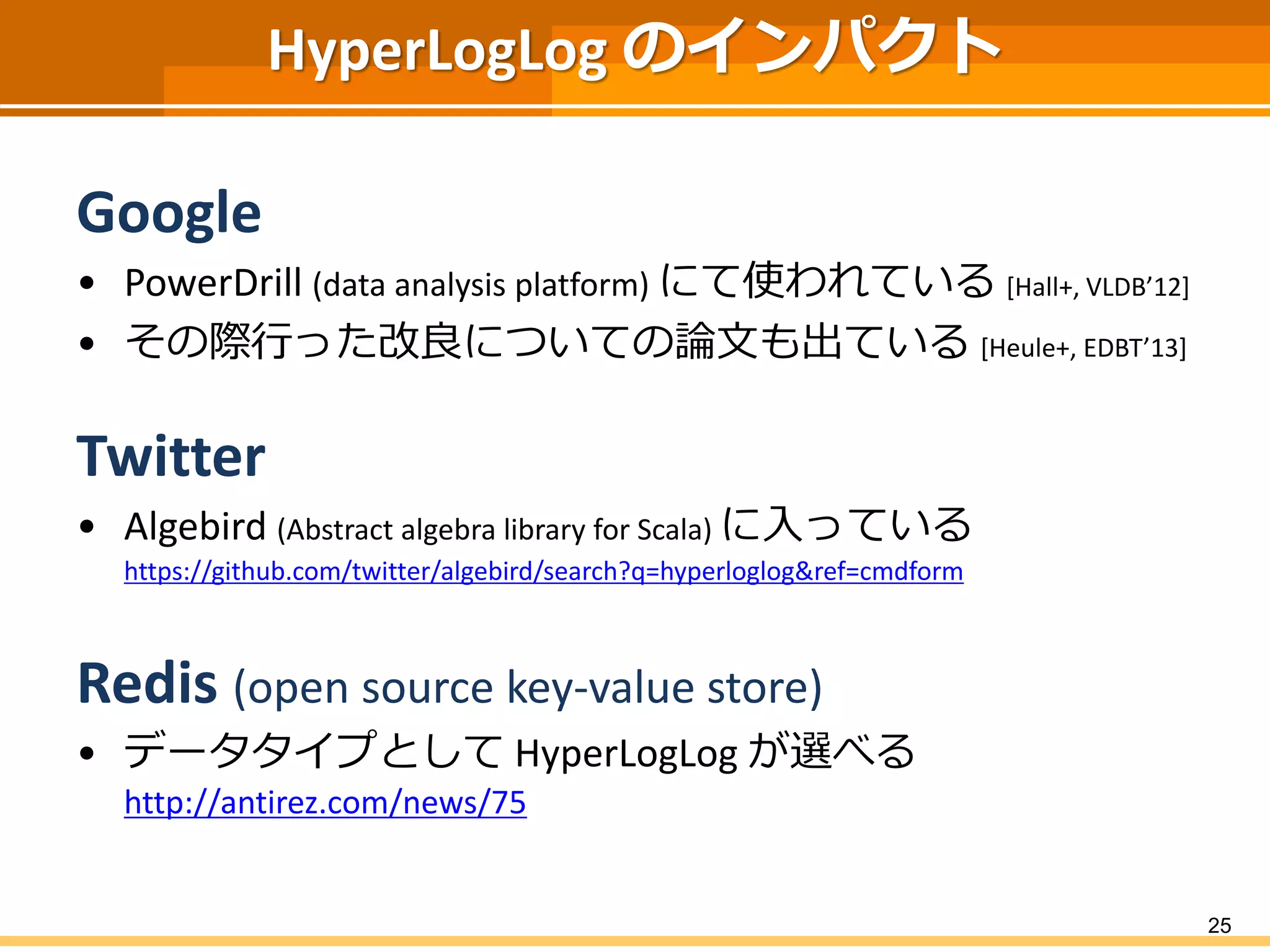 HyperLogLog のインパクト
Google
• PowerDrill (data analysis platform) にて使われている [Hall+, VLDB’12]
• その際行った改良についての論文も出ている [Heule+, EDBT’13]
Twitter
• Algebird (Abstract algebra library for Scala) に入っている
https://github.com/twitter/algebird/search?q=hyperloglog&ref=cmdform
Redis (open source key-value store)
• データタイプとして HyperLogLog が選べる
http://antirez.com/news/75
25
 