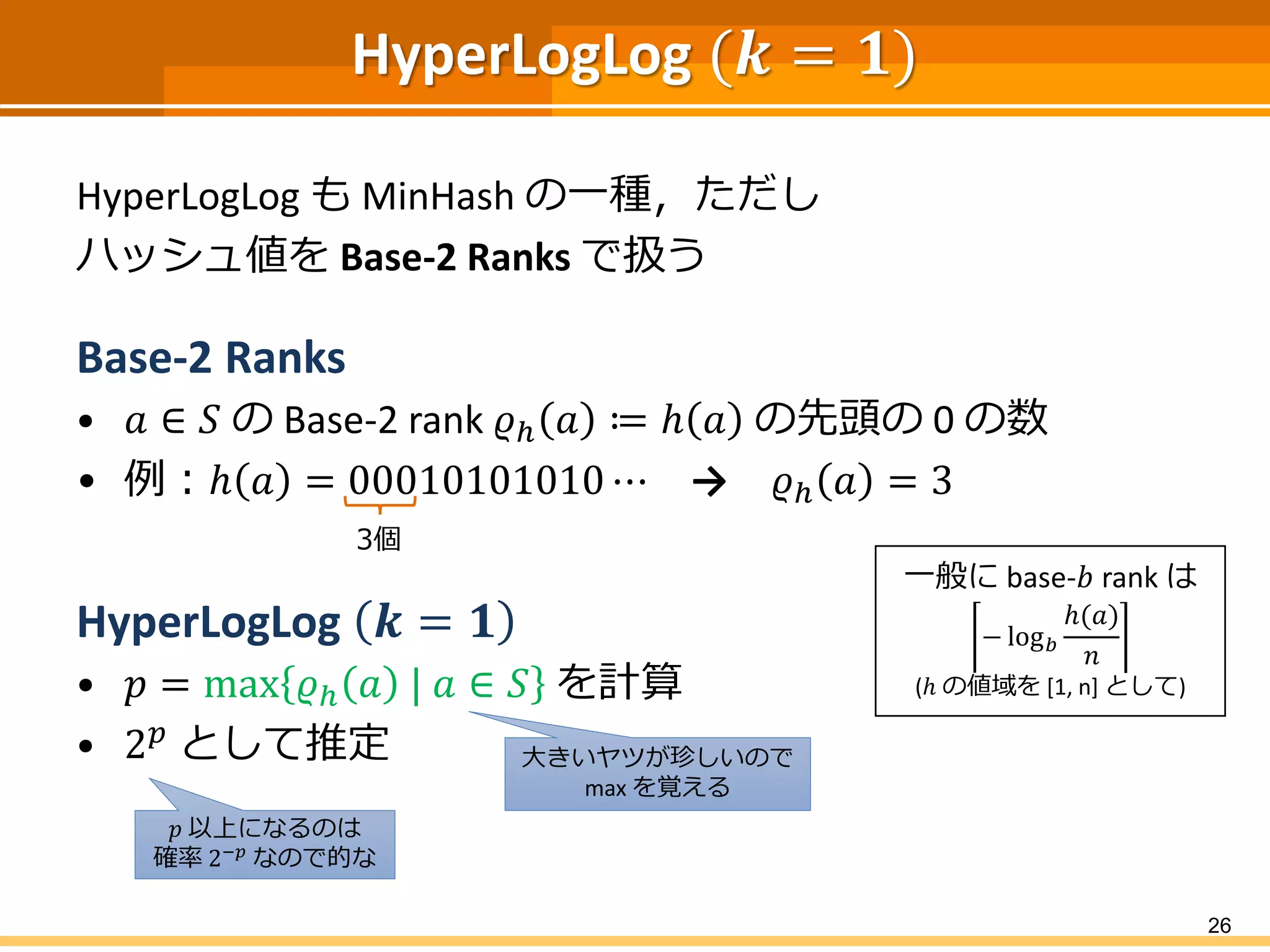 HyperLogLog (𝒌 = 𝟏)
HyperLogLog も MinHash の一種，ただし
ハッシュ値を Base-2 Ranks で扱う
Base-2 Ranks
• 𝑎 ∈ 𝑆 の Base-2 rank 𝜚ℎ 𝑎 ≔ ℎ 𝑎 の先頭の 0 の数
• 例：ℎ 𝑎 = 00010101010 ⋯ → 𝜚ℎ 𝑎 = 3
HyperLogLog 𝒌 = 𝟏
• 𝑝 = max 𝜚ℎ 𝑎 | 𝑎 ∈ 𝑆 を計算
• 2 𝑝
として推定
26
3個
一般に base-𝑏 rank は
− log 𝑏
ℎ(𝑎)
𝑛
(ℎ の値域を [1, n] として)
大きいヤツが珍しいので
max を覚える
𝑝 以上になるのは
確率 2−𝑝
なので的な
 