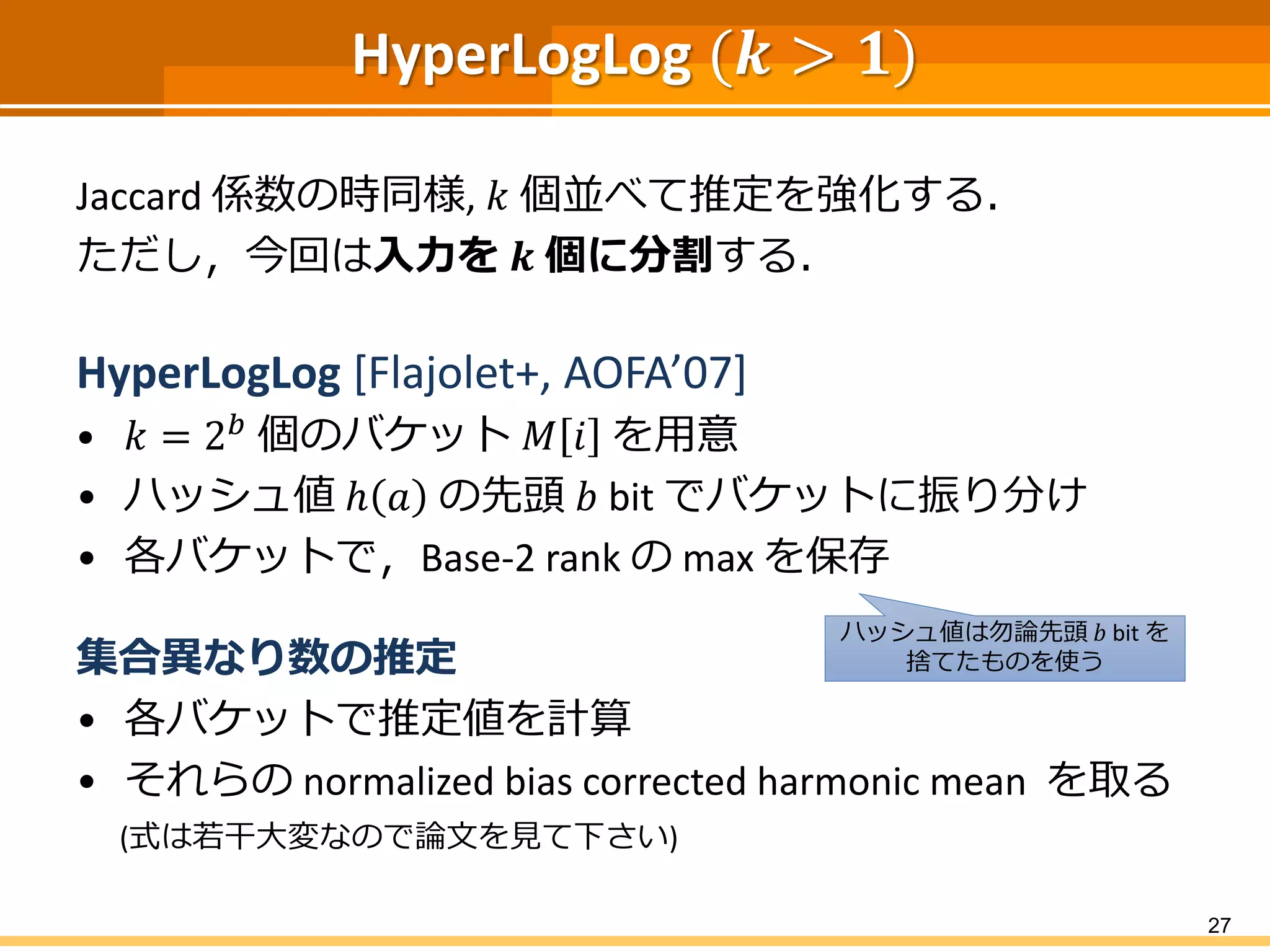 HyperLogLog (𝒌 > 𝟏)
Jaccard 係数の時同様, 𝑘 個並べて推定を強化する．
ただし，今回は入力を 𝒌 個に分割する．
HyperLogLog [Flajolet+, AOFA’07]
• 𝑘 = 2 𝑏 個のバケット 𝑀 𝑖 を用意
• ハッシュ値 ℎ 𝑎 の先頭 𝑏 bit でバケットに振り分け
• 各バケットで，Base-2 rank の max を保存
集合異なり数の推定
• 各バケットで推定値を計算
• それらの normalized bias corrected harmonic mean を取る
(式は若干大変なので論文を見て下さい)
27
ハッシュ値は勿論先頭 𝑏 bit を
捨てたものを使う
 