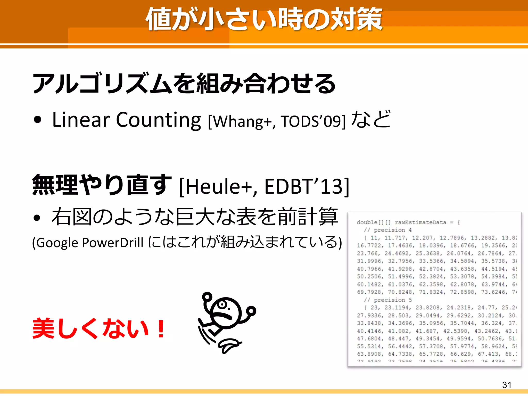 値が小さい時の対策
アルゴリズムを組み合わせる
• Linear Counting [Whang+, TODS’09] など
無理やり直す [Heule+, EDBT’13]
• 右図のような巨大な表を前計算
(Google PowerDrill にはこれが組み込まれている)
美しくない！
31
 