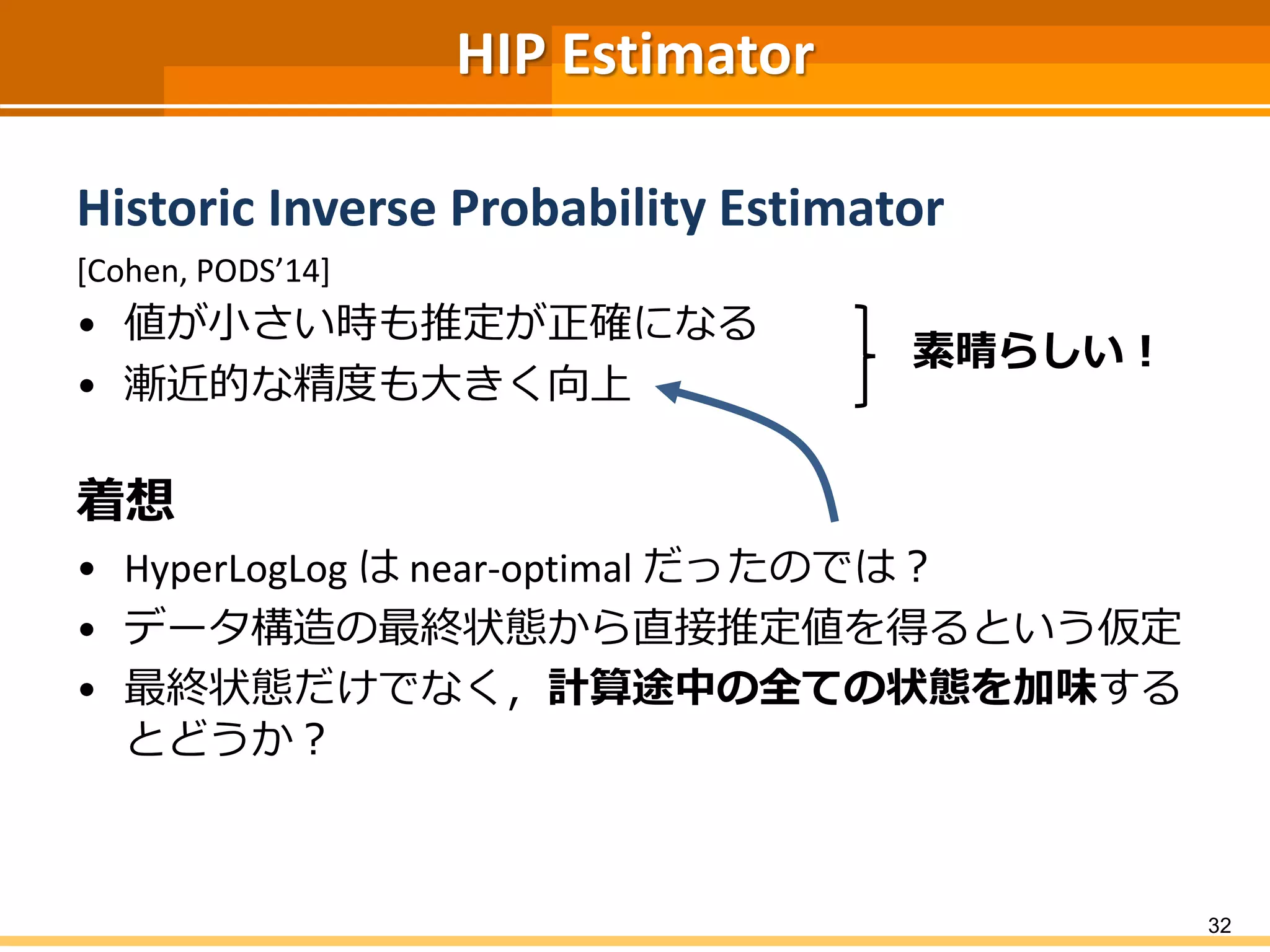 HIP Estimator
Historic Inverse Probability Estimator
[Cohen, PODS’14]
• 値が小さい時も推定が正確になる
• 漸近的な精度も大きく向上
着想
• HyperLogLog は near-optimal だったのでは？
• データ構造の最終状態から直接推定値を得るという仮定
• 最終状態だけでなく，計算途中の全ての状態を加味する
とどうか？
32
素晴らしい！
 