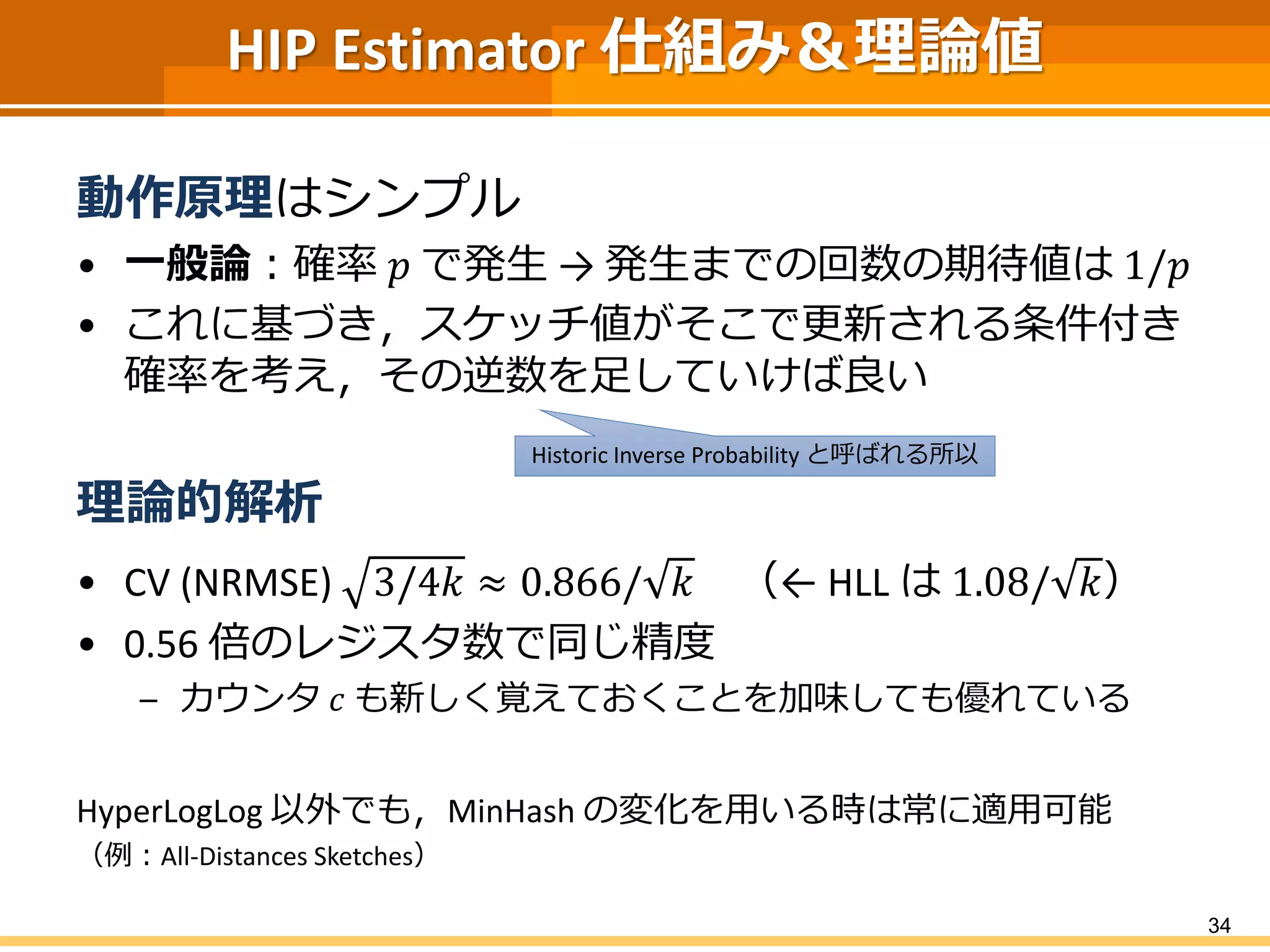 HIP Estimator 仕組み＆理論値
動作原理はシンプル
• 一般論：確率 𝑝 で発生 → 発生までの回数の期待値は 1/𝑝
• これに基づき，スケッチ値がそこで更新される条件付き
確率を考え，その逆数を足していけば良い
理論的解析
• CV (NRMSE) 3/4𝑘 ≈ 0.866/ 𝑘 （← HLL は 1.08/ 𝑘）
• 0.56 倍のレジスタ数で同じ精度
– カウンタ 𝑐 も新しく覚えておくことを加味しても優れている
HyperLogLog 以外でも，MinHash の変化を用いる時は常に適用可能
（例：All-Distances Sketches）
34
Historic Inverse Probability と呼ばれる所以
 