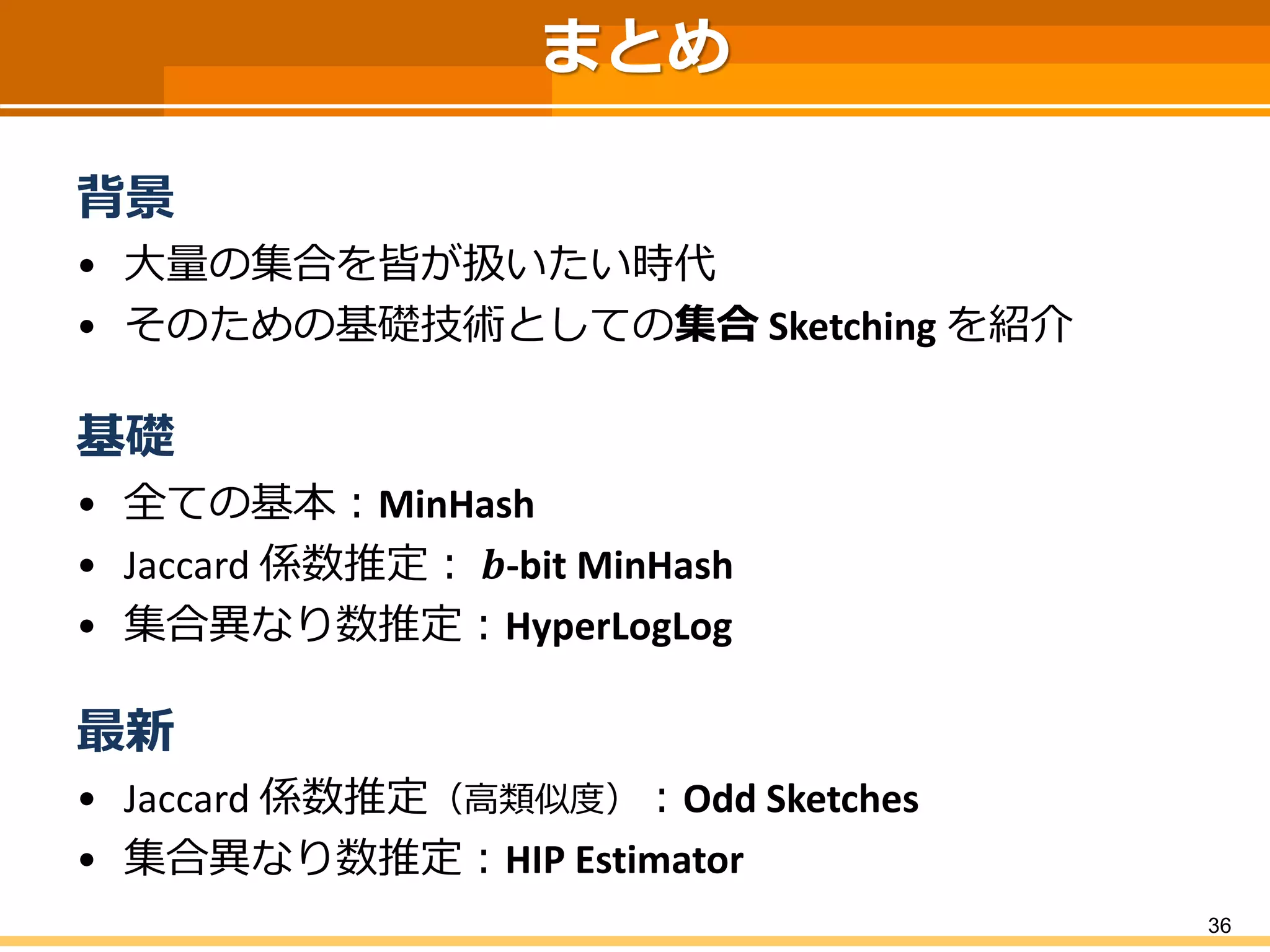 まとめ
背景
• 大量の集合を皆が扱いたい時代
• そのための基礎技術としての集合 Sketching を紹介
基礎
• 全ての基本：MinHash
• Jaccard 係数推定： 𝒃-bit MinHash
• 集合異なり数推定：HyperLogLog
最新
• Jaccard 係数推定（高類似度）：Odd Sketches
• 集合異なり数推定：HIP Estimator
36
 