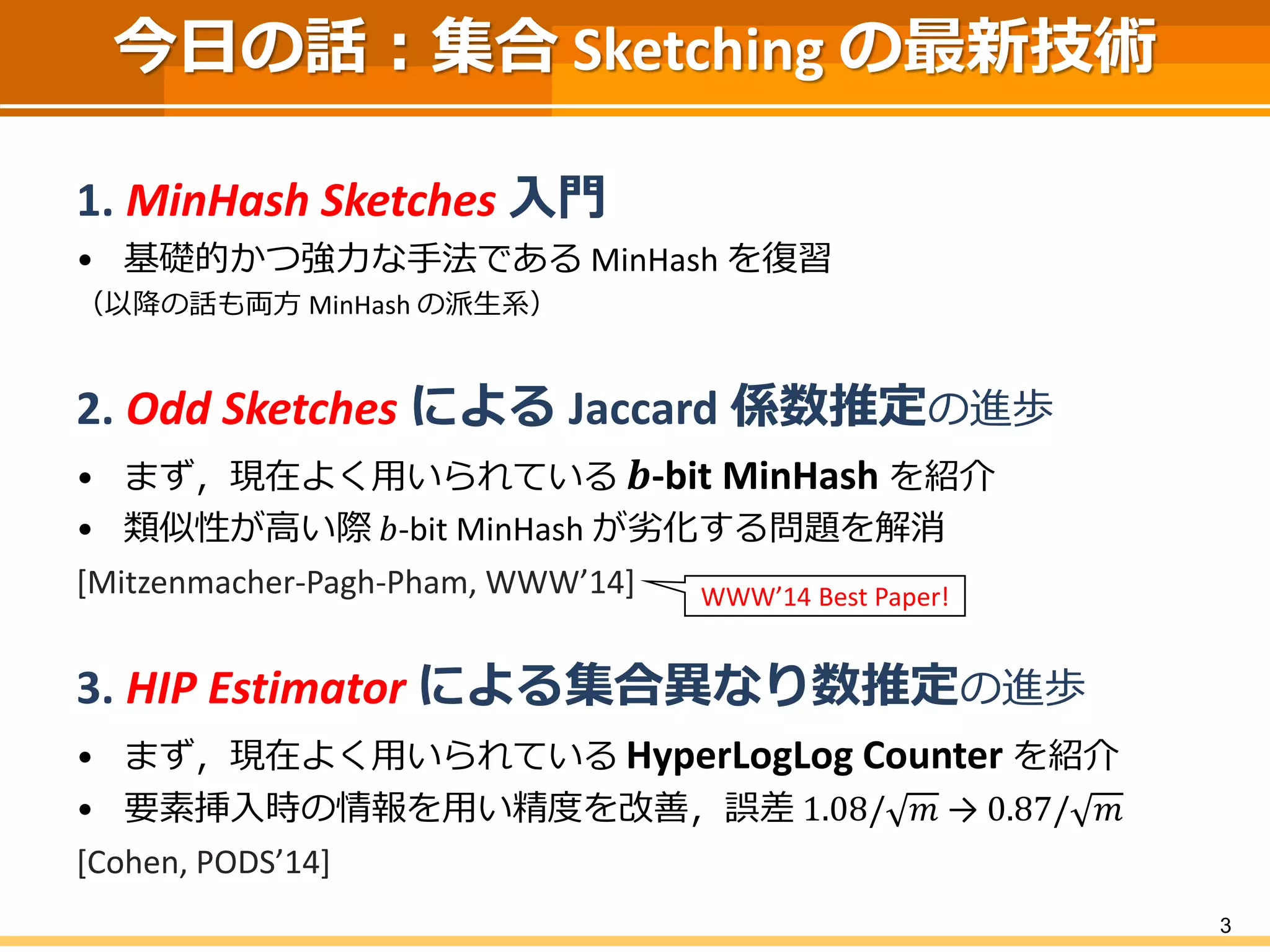3
今日の話：集合 Sketching の最新技術
1. MinHash Sketches 入門
• 基礎的かつ強力な手法である MinHash を復習
（以降の話も両方 MinHash の派生系）
2. Odd Sketches による Jaccard 係数推定の進歩
• まず，現在よく用いられている 𝒃-bit MinHash を紹介
• 類似性が高い際 𝑏-bit MinHash が劣化する問題を解消
[Mitzenmacher-Pagh-Pham, WWW’14]
3. HIP Estimator による集合異なり数推定の進歩
• まず，現在よく用いられている HyperLogLog Counter を紹介
• 要素挿入時の情報を用い精度を改善，誤差 1.08/ 𝑚 → 0.87/ 𝑚
[Cohen, PODS’14]
WWW’14 Best Paper!
 