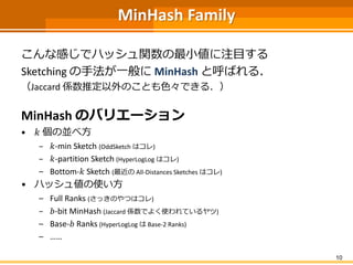MinHash Family
こんな感じでハッシュ関数の最小値に注目する
Sketching の手法が一般に MinHash と呼ばれる．
（Jaccard 係数推定以外のことも色々できる．）
MinHash のバリエーション
• 𝑘 個の並べ方
– 𝑘-min Sketch (OddSketch はコレ)
– 𝑘-partition Sketch (HyperLogLog はコレ)
– Bottom-𝑘 Sketch (最近の All-Distances Sketches はコレ)
• ハッシュ値の使い方
– Full Ranks (さっきのやつはコレ)
– 𝑏-bit MinHash (Jaccard 係数でよく使われているヤツ)
– Base-𝑏 Ranks (HyperLogLog は Base-2 Ranks)
– ……
10
 