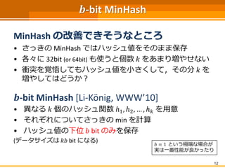 𝒃-bit MinHash
MinHash の改善できそうなところ
• さっきの MinHash ではハッシュ値をそのまま保存
• 各々に 32bit (or 64bit) も使うと個数 𝑘 をあまり増やせない
• 衝突を覚悟してもハッシュ値を小さくして，その分 𝑘 を
増やしてはどうか？
𝒃-bit MinHash [Li-König, WWW’10]
• 異なる 𝑘 個のハッシュ関数 ℎ1, ℎ2, … , ℎ 𝑘 を用意
• それぞれについてさっきの min を計算
• ハッシュ値の下位 𝑏 bit のみを保存
(データサイズは 𝑘𝑏 bit になる)
12
𝑏 = 1 という極端な場合が
実は一番性能が良かったり
 