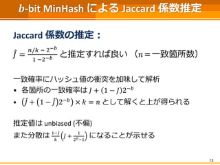 𝒃-bit MinHash による Jaccard 係数推定
Jaccard 係数の推定：
𝐽 =
𝑛/𝑘 − 2−𝑏
1 −2−𝑏 と推定すれば良い （𝑛＝一致箇所数）
一致確率にハッシュ値の衝突を加味して解析
• 各箇所の一致確率は 𝐽 + 1 − 𝐽 2−𝑏
• 𝐽 + 1 − 𝐽 2−𝑏 × 𝑘 = 𝑛 として解くと上が得られる
推定値は unbiased (不偏)
また分散は 1−𝐽
𝑘
𝐽 +
1
2 𝑏−1
になることが示せる
13
 