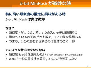 𝒃-bit MinHash が微妙な時
特に高い類似度の推定に興味がある時
𝒃-bit MinHash は実は微妙
なぜ？
• 類似度 𝐽 が 1 に近い時，2 つのスケッチはほぼ同じ
• 異なっている若干のビット数で，1 との差を見積もる
• つまり，1 との差を表現するのは全体のごく一部
そのような状況は少なくない
• 類似度 Top-10 を表示したい（→ 高い類似度のアイテムの精度が重要）
• Web ページの重複検出等で 𝐽 > 0.9 かを判定したい
14
 