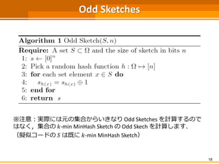 Odd Sketches
※注意：実際には元の集合からいきなり Odd Sketches を計算するので
はなく，集合の 𝑘-min MinHash Sketch の Odd Skech を計算します．
（擬似コードの 𝑆 は既に 𝑘-min MinHash Sketch）
18
 