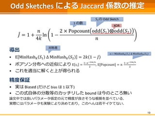 Odd Sketches による Jaccard 係数の推定
𝐽 = 1 +
𝑛
4𝑘
ln 1 −
2 × Popcount odd 𝑆1 ⨂odd 𝑆2
𝑛
導出
• E MinHash 𝑘 𝑆1 Δ MinHash 𝑘 𝑆2 = 2𝑘 1 − 𝐽
• ポアソン分布への近似により E 𝑠𝑖 =
1−𝑒−2𝑚/𝑛
2
, E[Popcount] = 𝑛
1−𝑒−2𝑚/𝑛
2
• これを適当に解くと上が得られる
精度保証
• 実は Biased (だけど bias は 1 以下)
• この式自体の分散等のカッチリした bound は今のところ無い
論文中では良いパラメータ仮定の元で精度が良さそうな根拠を並べている．
実際にはパラメータも実験により決めており，このへんは若干イケてない．
19
XOR
1 の数
S1の Odd Sketch
対称差
𝑚 = MinHash 𝑘 𝑆1 Δ MinHash 𝑘 𝑆2
 
