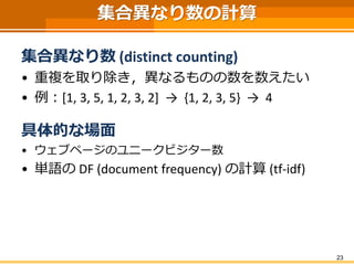 集合異なり数の計算
集合異なり数 (distinct counting)
• 重複を取り除き，異なるものの数を数えたい
• 例：[1, 3, 5, 1, 2, 3, 2] → {1, 2, 3, 5} → 4
具体的な場面
• ウェブページのユニークビジター数
• 単語の DF (document frequency) の計算 (tf-idf)
23
 