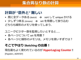 集合異なり数の計算
計算が “意外と” 難しい
• 既に全データある (batch) → sort して unique かける
• 少しずつ来る (stream) → set を用意して放り込む
どちらも線形のメモリを使ってしまう．
ユニークビジター数を監視したいとすると……
• 各ページについて set を用意？
• 各ページに線形のメモリは，メモリを使いすぎでは？
そこでやはり Sketching の出番！
現在最もよく使われているのが HyperLogLog Counter！
[Flajolet+, AOFA’07]
24
 