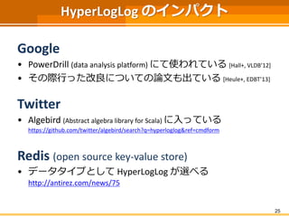 HyperLogLog のインパクト
Google
• PowerDrill (data analysis platform) にて使われている [Hall+, VLDB’12]
• その際行った改良についての論文も出ている [Heule+, EDBT’13]
Twitter
• Algebird (Abstract algebra library for Scala) に入っている
https://github.com/twitter/algebird/search?q=hyperloglog&ref=cmdform
Redis (open source key-value store)
• データタイプとして HyperLogLog が選べる
http://antirez.com/news/75
25
 