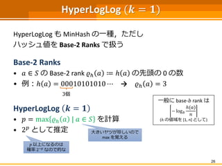 HyperLogLog (𝒌 = 𝟏)
HyperLogLog も MinHash の一種，ただし
ハッシュ値を Base-2 Ranks で扱う
Base-2 Ranks
• 𝑎 ∈ 𝑆 の Base-2 rank 𝜚ℎ 𝑎 ≔ ℎ 𝑎 の先頭の 0 の数
• 例：ℎ 𝑎 = 00010101010 ⋯ → 𝜚ℎ 𝑎 = 3
HyperLogLog 𝒌 = 𝟏
• 𝑝 = max 𝜚ℎ 𝑎 | 𝑎 ∈ 𝑆 を計算
• 2 𝑝
として推定
26
3個
一般に base-𝑏 rank は
− log 𝑏
ℎ(𝑎)
𝑛
(ℎ の値域を [1, n] として)
大きいヤツが珍しいので
max を覚える
𝑝 以上になるのは
確率 2−𝑝
なので的な
 
