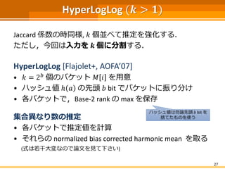 HyperLogLog (𝒌 > 𝟏)
Jaccard 係数の時同様, 𝑘 個並べて推定を強化する．
ただし，今回は入力を 𝒌 個に分割する．
HyperLogLog [Flajolet+, AOFA’07]
• 𝑘 = 2 𝑏 個のバケット 𝑀 𝑖 を用意
• ハッシュ値 ℎ 𝑎 の先頭 𝑏 bit でバケットに振り分け
• 各バケットで，Base-2 rank の max を保存
集合異なり数の推定
• 各バケットで推定値を計算
• それらの normalized bias corrected harmonic mean を取る
(式は若干大変なので論文を見て下さい)
27
ハッシュ値は勿論先頭 𝑏 bit を
捨てたものを使う
 