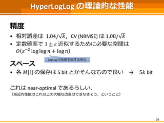 HyperLogLog の理論的な性能
精度
• 相対誤差は 1.04/ 𝑘，CV (NRMSE) は 1.08/ 𝑘
• 定数確率で 1 ± 𝜀 近似するために必要な空間は
𝑂 𝜀−2 log log 𝑛 + log 𝑛
スペース
• 各 𝑀 𝑖 の保存は 5 bit とかそんなもので良い → 5𝑘 bit
これは near-optimal であるらしい．
（漸近的性能はこれ以上の大幅な改善はできなさそう，ということ）
29
LogLog の名前を冠する所以
 
