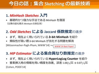 3
今日の話：集合 Sketching の最新技術
1. MinHash Sketches 入門
• 基礎的かつ強力な手法である MinHash を復習
（以降の話も両方 MinHash の派生系）
2. Odd Sketches による Jaccard 係数推定の進歩
• まず，現在よく用いられている 𝒃-bit MinHash を紹介
• 類似性が高い際 𝑏-bit MinHash が劣化する問題を解消
[Mitzenmacher-Pagh-Pham, WWW’14]
3. HIP Estimator による集合異なり数推定の進歩
• まず，現在よく用いられている HyperLogLog Counter を紹介
• 要素挿入時の情報を用い精度を改善，誤差 1.08/ 𝑚 → 0.87/ 𝑚
[Cohen, PODS’14]
WWW’14 Best Paper!
 