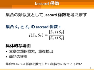Jaccard 係数
集合の類似度として Jaccard 係数を考えます
集合 𝑺 𝟏 と 𝑺 𝟐 の Jaccard 係数：
𝐽 𝑆1, 𝑆2 =
𝑆1 ∩ 𝑆2
|𝑆1 ∪ 𝑆2|
具体的な場面
• 文章の類似検索，重複検出
• 商品の推薦
集合の Jaccard 係数を推定したい気持ちになって下さい
5
 