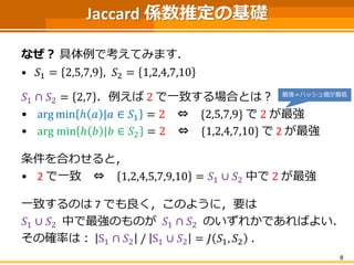 Jaccard 係数推定の基礎
なぜ？ 具体例で考えてみます．
• 𝑆1 = 2,5,7,9 , 𝑆2 = 1,2,4,7,10
𝑆1 ∩ 𝑆2 = 2,7 ．例えば 2 で一致する場合とは？
• arg min ℎ 𝑎 |𝑎 ∈ 𝑆1 = 2 ⇔ {2,5,7,9} で 2 が最強
• arg min ℎ 𝑏 |𝑏 ∈ 𝑆2 = 2 ⇔ {1,2,4,7,10} で 2 が最強
条件を合わせると，
• 2 で一致 ⇔ 1,2,4,5,7,9,10 = 𝑆1 ∪ 𝑆2 中で 2 が最強
一致するのは 7 でも良く，このように，要は
𝑆1 ∪ 𝑆2 中で最強のものが 𝑆1 ∩ 𝑆2 のいずれかであればよい．
その確率は： S1 ∩ 𝑆2 / S1 ∪ 𝑆2 = 𝐽 𝑆1, 𝑆2 ．
8
最強＝ハッシュ値が最低
 