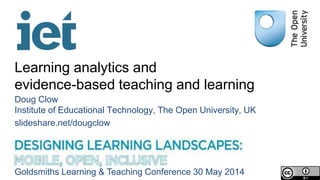 Learning analytics and
evidence-based teaching and learning
Doug Clow
Institute of Educational Technology, The Open University, UK
slideshare.net/dougclow
Goldsmiths Learning & Teaching Conference 30 May 2014
 