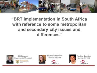 “BRT implementation in South Africa
with reference to some metropolitan
and secondary city issues and
differences”
Bill Cameron
Department of Transport
Pauline Froschauer
Namela (Pty) Ltd
Fabricio González
Namela (Pty) Ltd
 