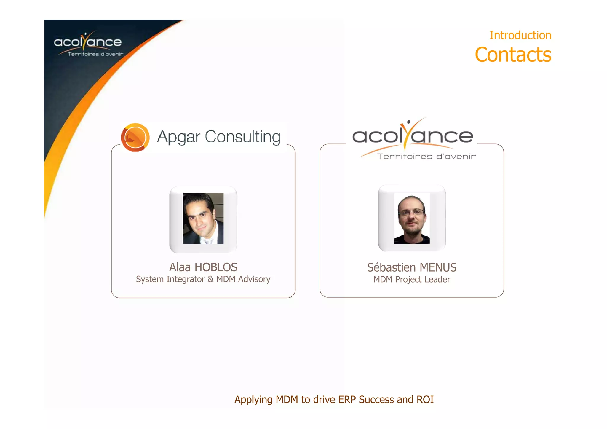 Introduction
Contacts
Alaa HOBLOS
System Integrator & MDM Advisory
Sébastien MENUS
MDM Project Leader
Applying MDM to drive ERP Success and ROI
 