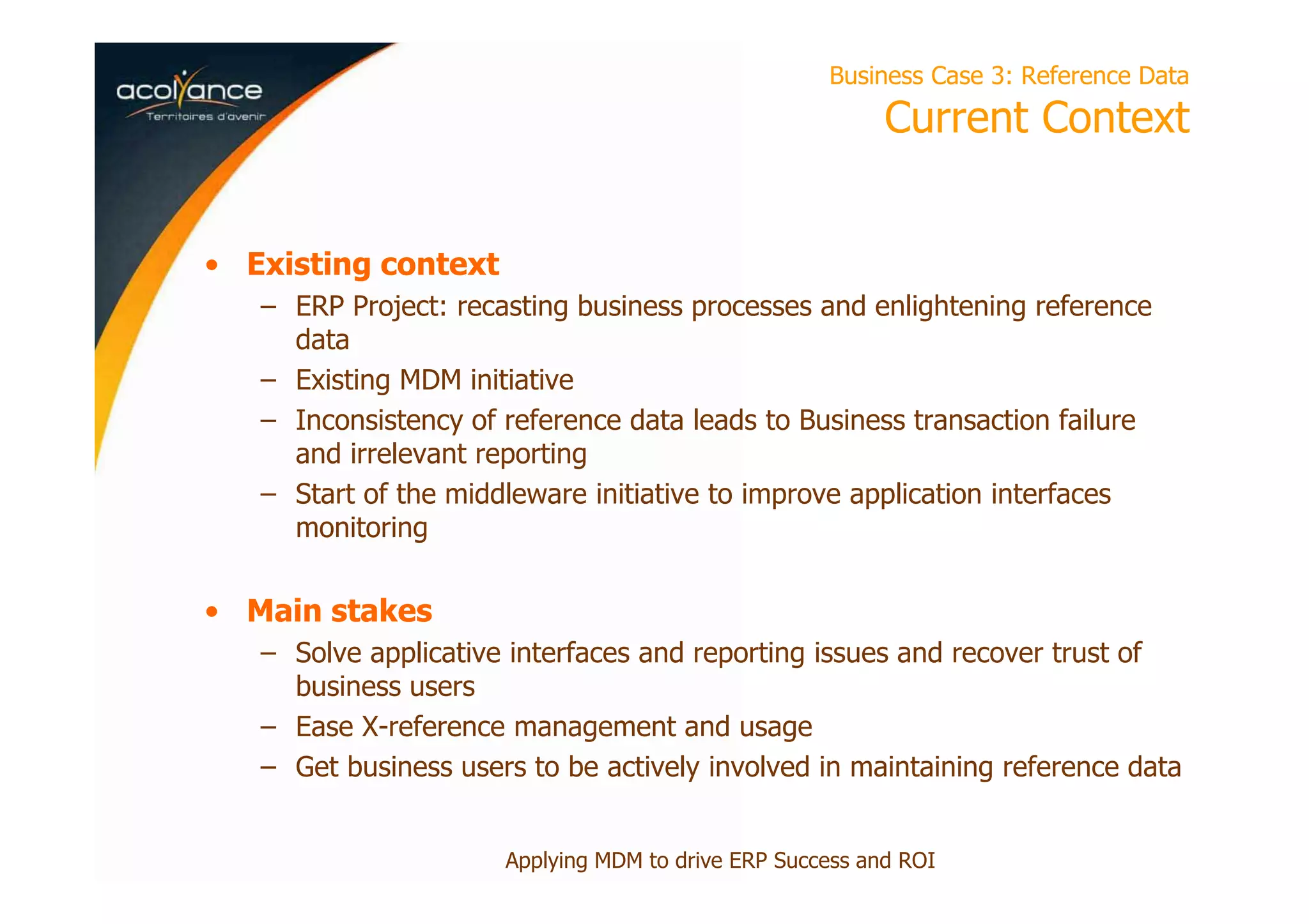 Business Case 3: Reference Data
Current Context
• Existing context
– ERP Project: recasting business processes and enlightening reference
data
– Existing MDM initiative
– Inconsistency of reference data leads to Business transaction failure
and irrelevant reporting
– Start of the middleware initiative to improve application interfaces
monitoring
• Main stakes
– Solve applicative interfaces and reporting issues and recover trust of
business users
– Ease X-reference management and usage
– Get business users to be actively involved in maintaining reference data
Applying MDM to drive ERP Success and ROI
 