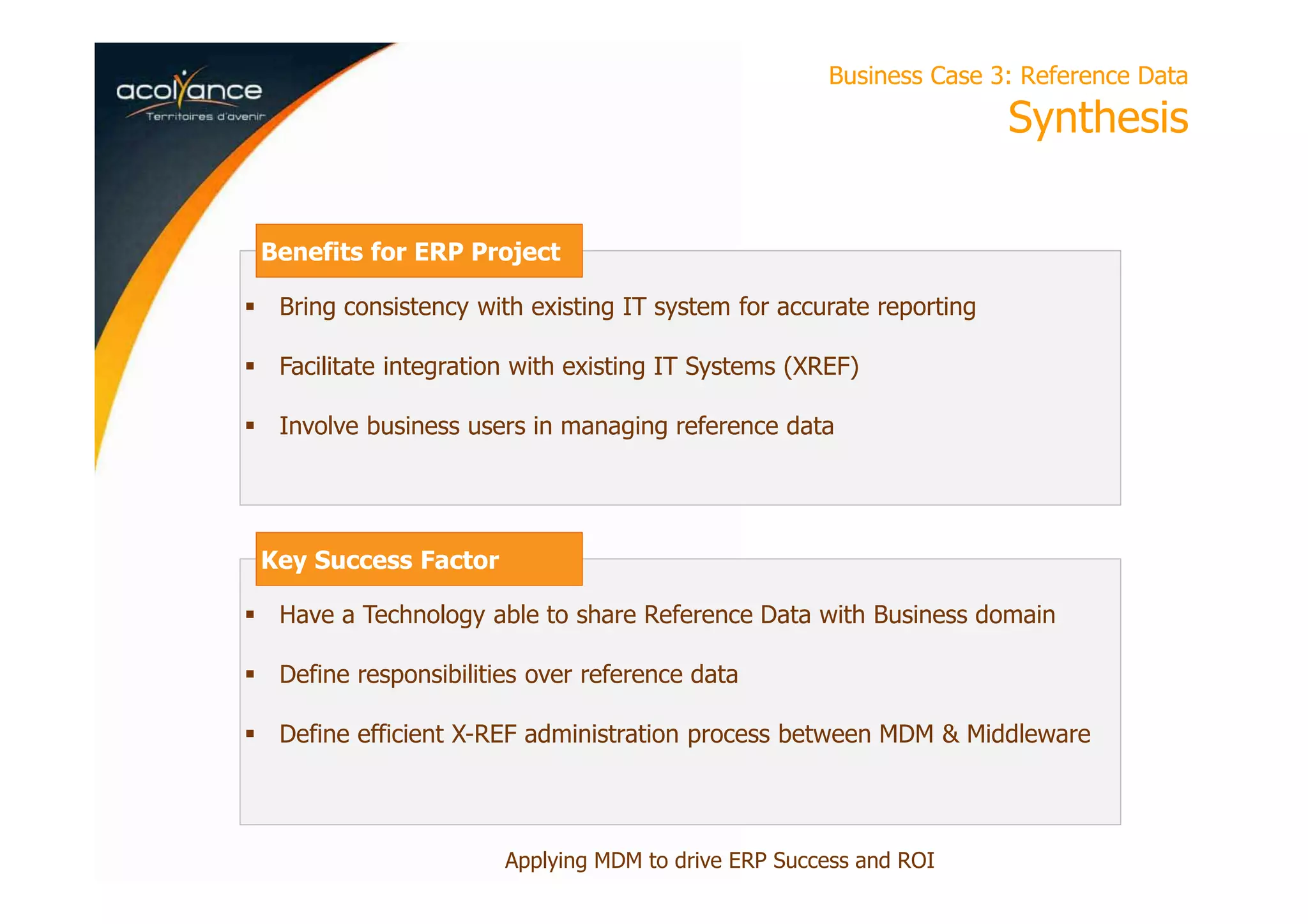 Business Case 3: Reference Data
Synthesis
Applying MDM to drive ERP Success and ROI
Bring consistency with existing IT system for accurate reporting
Facilitate integration with existing IT Systems (XREF)
Involve business users in managing reference data
Benefits for ERP Project
Have a Technology able to share Reference Data with Business domain
Define responsibilities over reference data
Define efficient X-REF administration process between MDM & Middleware
Key Success Factor
 