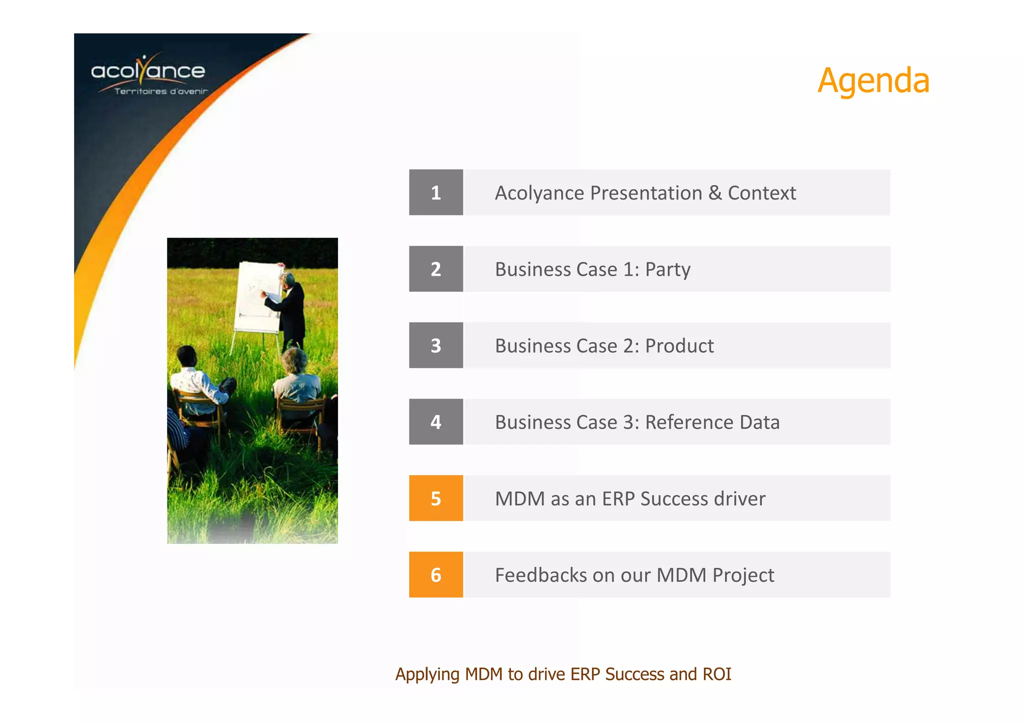 Agenda
1 Acolyance Presentation & Context
2 Business Case 1: Party
3 Business Case 2: Product
4 Business Case 3: Reference Data
5 MDM as an ERP Success driver
6 Feedbacks on our MDM Project
Applying MDM to drive ERP Success and ROI
 