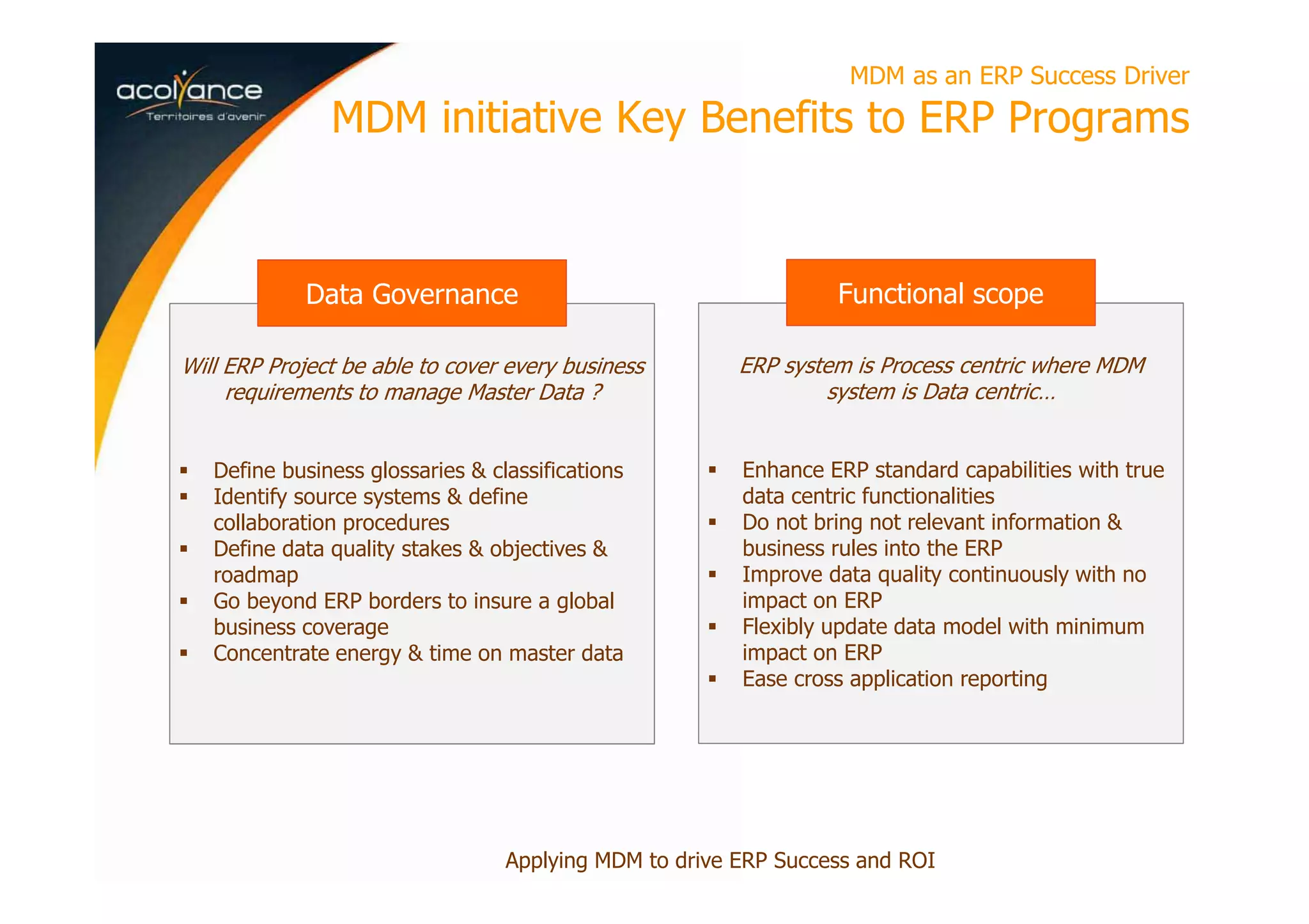 Will ERP Project be able to cover every business
requirements to manage Master Data ?
Define business glossaries & classifications
Identify source systems & define
collaboration procedures
Define data quality stakes & objectives &
roadmap
Go beyond ERP borders to insure a global
business coverage
Concentrate energy & time on master data
MDM as an ERP Success Driver
MDM initiative Key Benefits to ERP Programs
Applying MDM to drive ERP Success and ROI
Data Governance
ERP system is Process centric where MDM
system is Data centric…
Enhance ERP standard capabilities with true
data centric functionalities
Do not bring not relevant information &
business rules into the ERP
Improve data quality continuously with no
impact on ERP
Flexibly update data model with minimum
impact on ERP
Ease cross application reporting
Functional scope
 