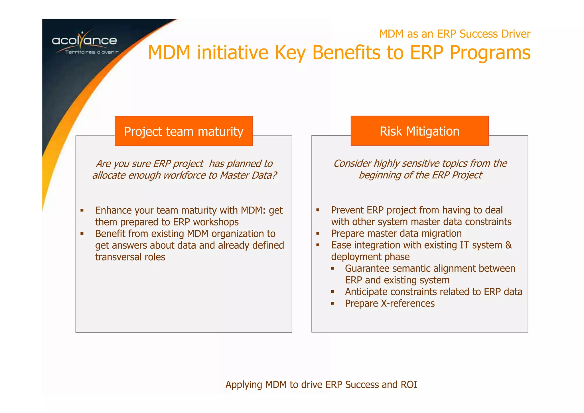 Are you sure ERP project has planned to
allocate enough workforce to Master Data?
Enhance your team maturity with MDM: get
them prepared to ERP workshops
Benefit from existing MDM organization to
get answers about data and already defined
transversal roles
MDM as an ERP Success Driver
MDM initiative Key Benefits to ERP Programs
Applying MDM to drive ERP Success and ROI
Project team maturity
Consider highly sensitive topics from the
beginning of the ERP Project
Prevent ERP project from having to deal
with other system master data constraints
Prepare master data migration
Ease integration with existing IT system &
deployment phase
Guarantee semantic alignment between
ERP and existing system
Anticipate constraints related to ERP data
Prepare X-references
Risk Mitigation
 