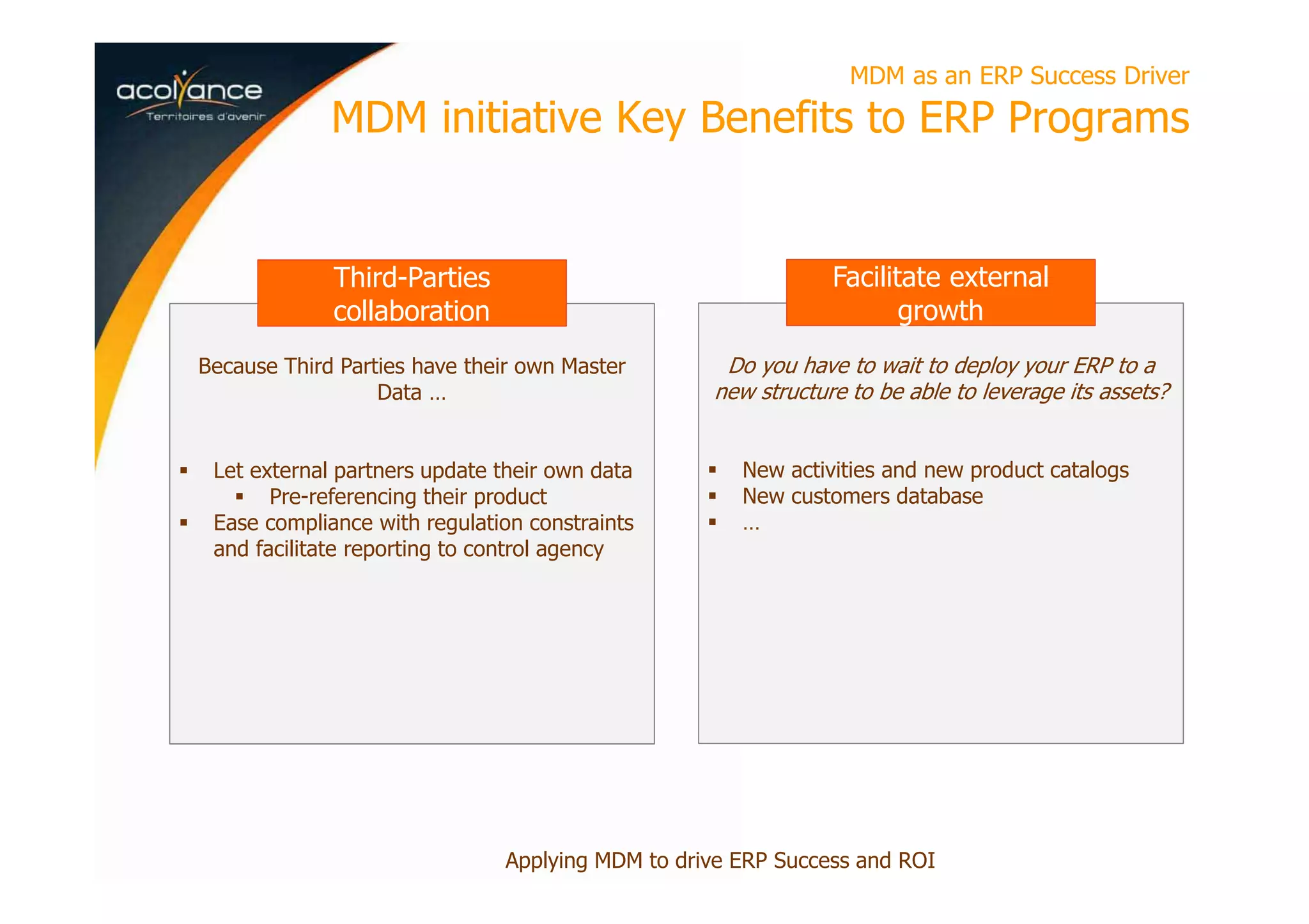 Because Third Parties have their own Master
Data …
Let external partners update their own data
Pre-referencing their product
Ease compliance with regulation constraints
and facilitate reporting to control agency
MDM as an ERP Success Driver
MDM initiative Key Benefits to ERP Programs
Applying MDM to drive ERP Success and ROI
Third-Parties
collaboration
Do you have to wait to deploy your ERP to a
new structure to be able to leverage its assets?
New activities and new product catalogs
New customers database
…
Facilitate external
growth
 