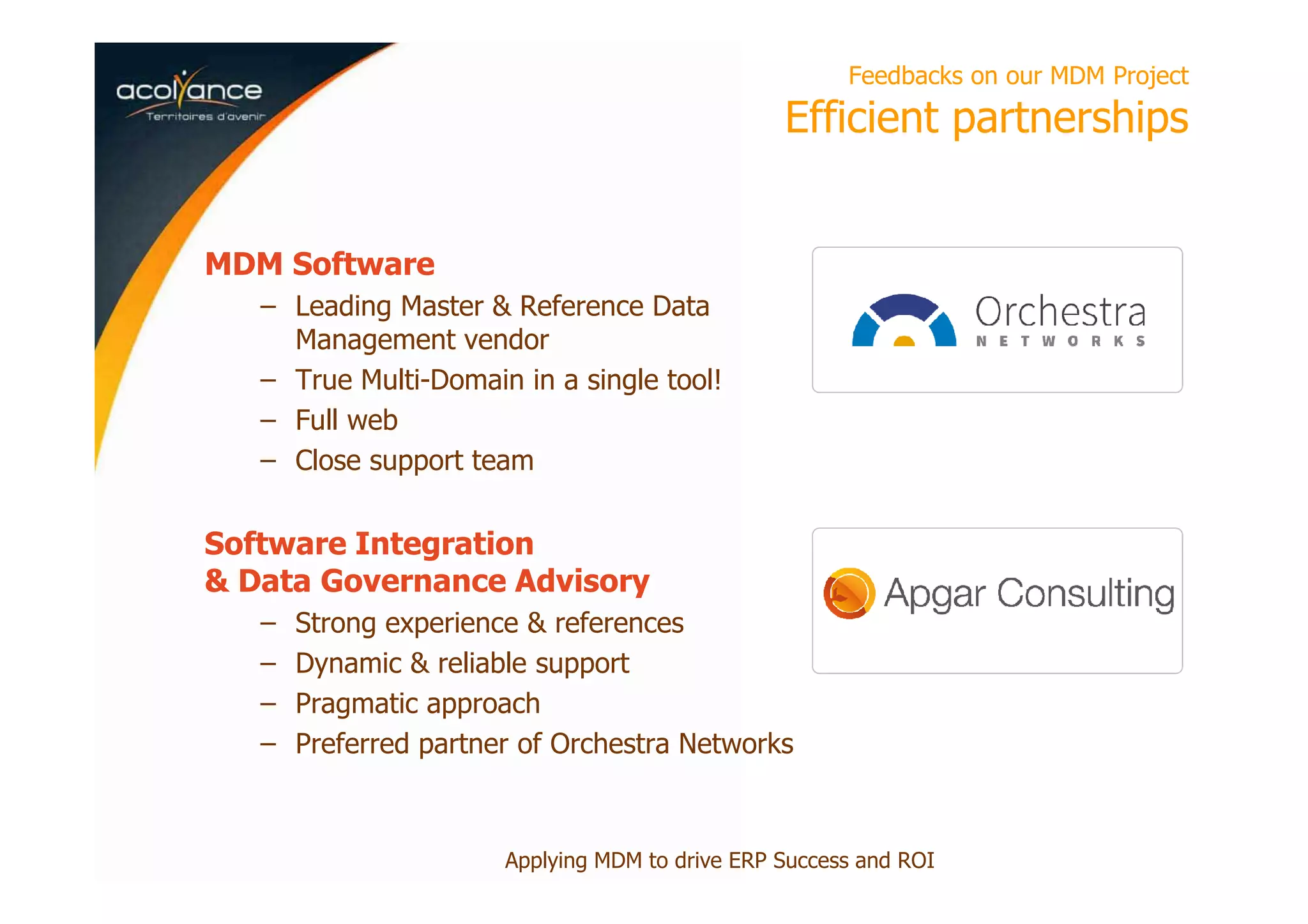Feedbacks on our MDM Project
Efficient partnerships
MDM Software
– Leading Master & Reference Data
Management vendor
– True Multi-Domain in a single tool!
– Full web
– Close support team
Software Integration
& Data Governance Advisory
– Strong experience & references
– Dynamic & reliable support
– Pragmatic approach
– Preferred partner of Orchestra Networks
Applying MDM to drive ERP Success and ROI
 