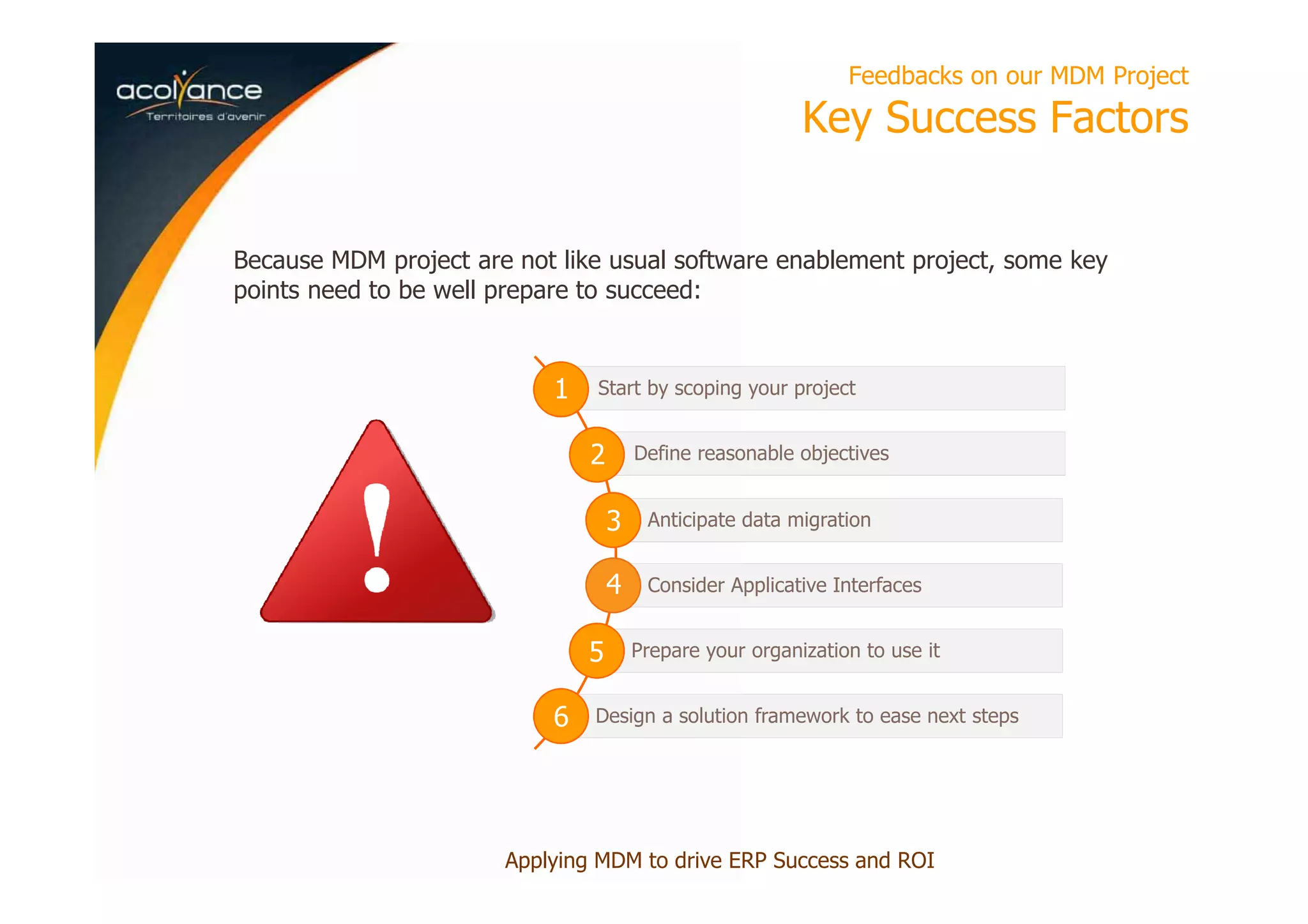 Feedbacks on our MDM Project
Key Success Factors
Applying MDM to drive ERP Success and ROI
Because MDM project are not like usual software enablement project, some key
points need to be well prepare to succeed:
Start by scoping your project
Define reasonable objectives
Anticipate data migration
Consider Applicative Interfaces
Prepare your organization to use it
Design a solution framework to ease next steps
1
2
3
4
5
6
 