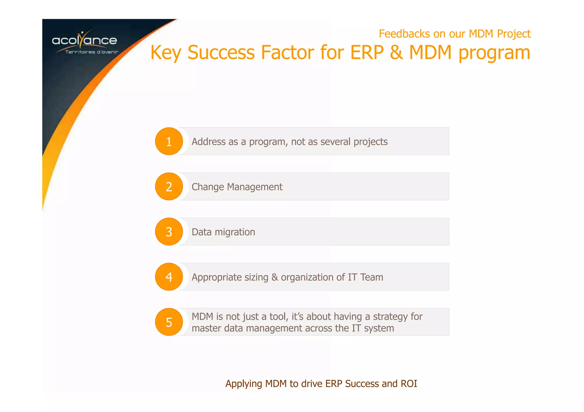 Feedbacks on our MDM Project
Key Success Factor for ERP & MDM program
Applying MDM to drive ERP Success and ROI
Address as a program, not as several projects1
Change Management2
Data migration3
Appropriate sizing & organization of IT Team4
MDM is not just a tool, it’s about having a strategy for
master data management across the IT system5
 
