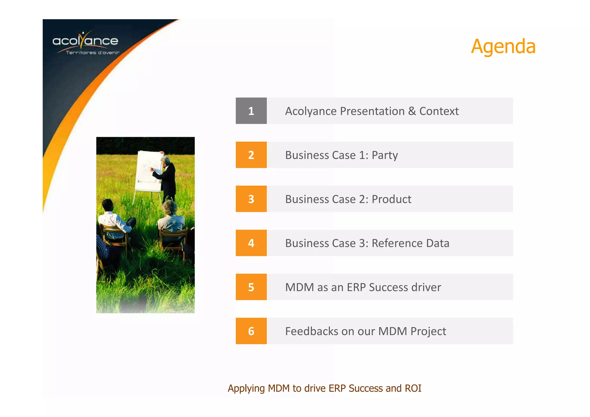 Agenda
1 Acolyance Presentation & Context
2 Business Case 1: Party
3 Business Case 2: Product
4 Business Case 3: Reference Data
5 MDM as an ERP Success driver
6 Feedbacks on our MDM Project
Applying MDM to drive ERP Success and ROI
 