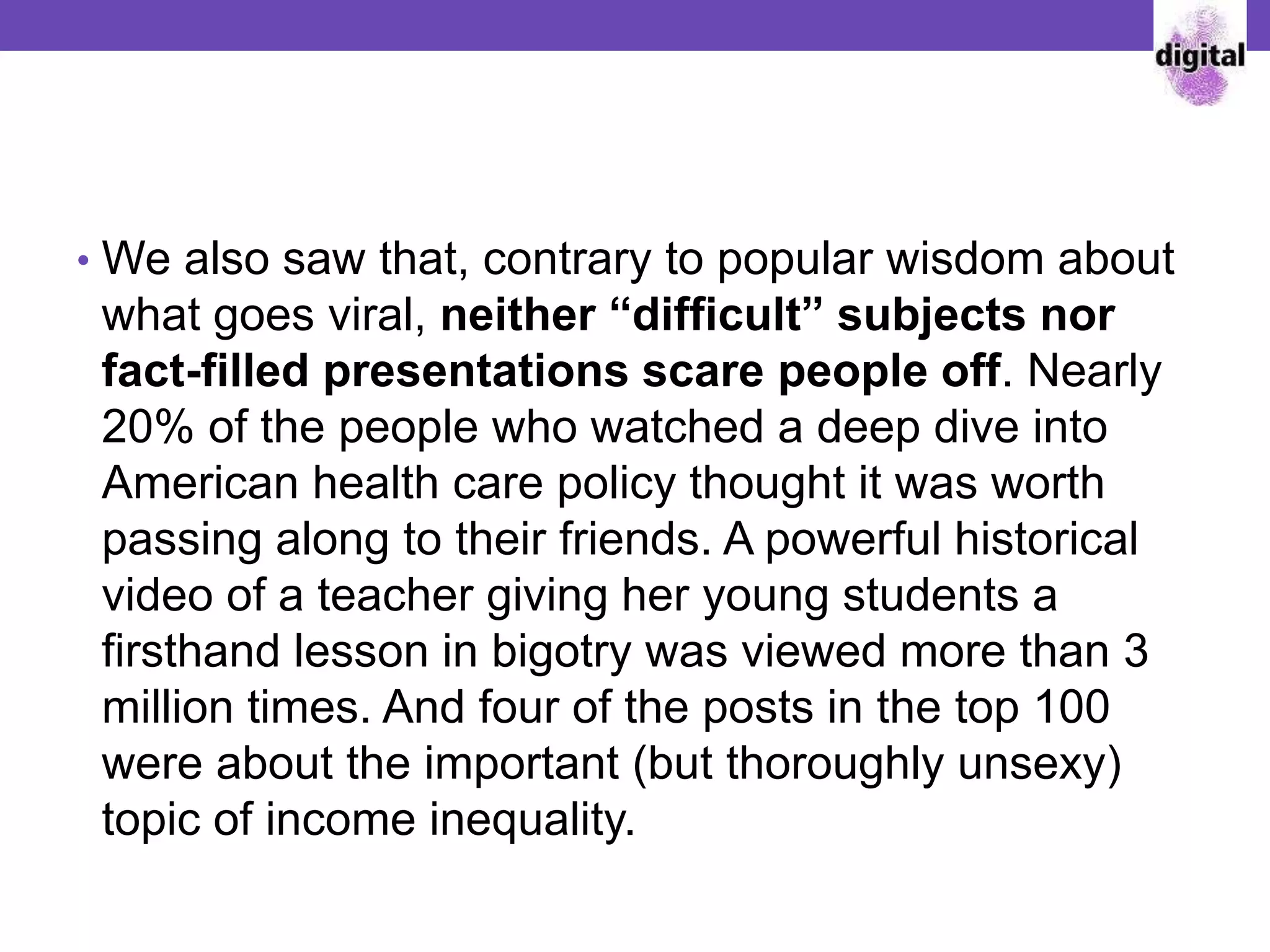 • We also saw that, contrary to popular wisdom about
what goes viral, neither “difficult” subjects nor
fact-filled presentations scare people off. Nearly
20% of the people who watched a deep dive into
American health care policy thought it was worth
passing along to their friends. A powerful historical
video of a teacher giving her young students a
firsthand lesson in bigotry was viewed more than 3
million times. And four of the posts in the top 100
were about the important (but thoroughly unsexy)
topic of income inequality.
 