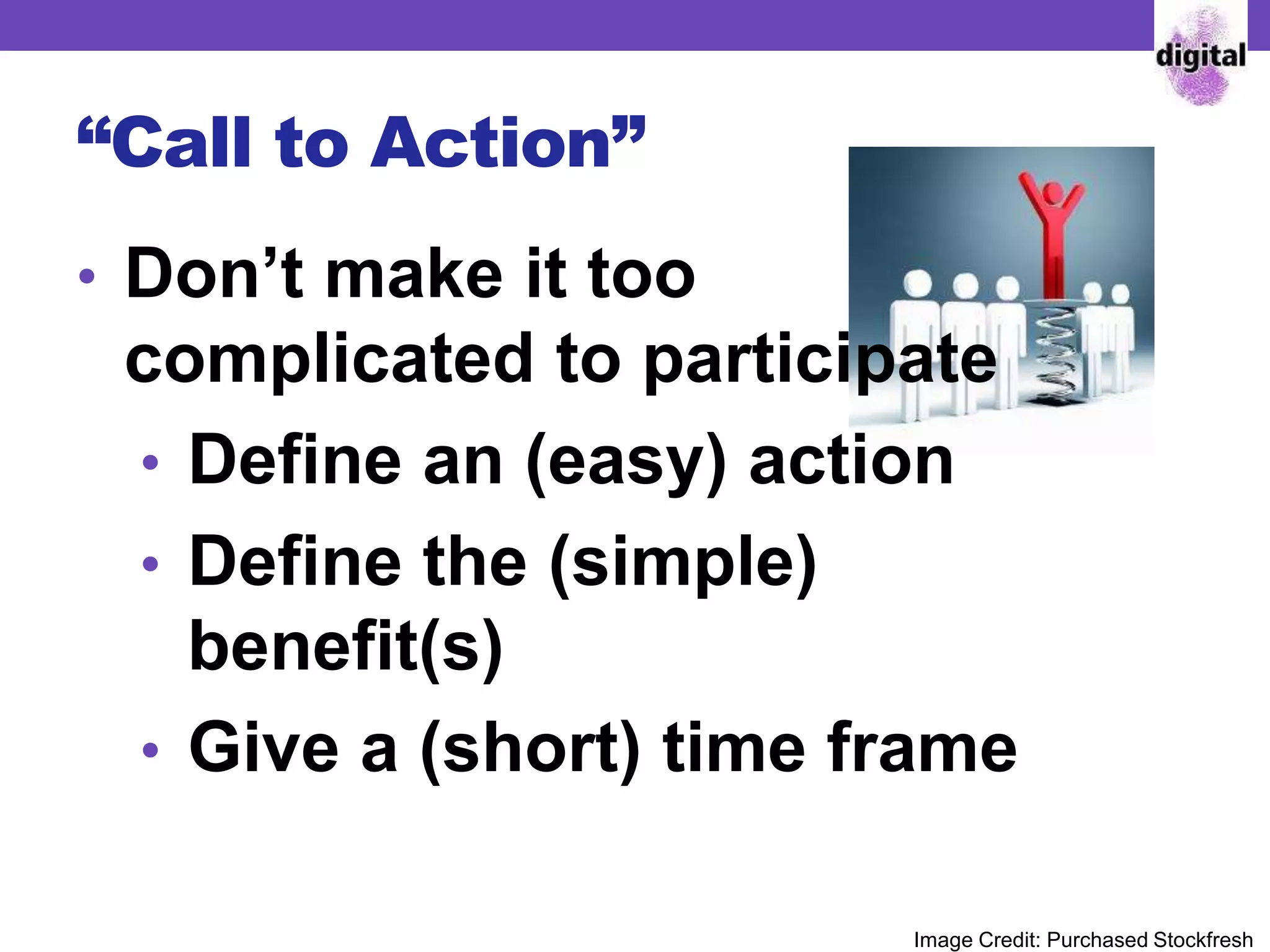 “Call to Action”
• Don’t make it too
complicated to participate
• Define an (easy) action
• Define the (simple)
benefit(s)
• Give a (short) time frame
Image Credit: Purchased Stockfresh
 
